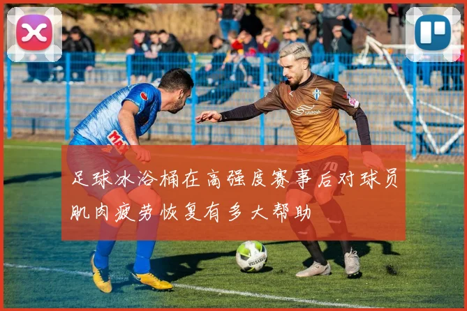 足球冰浴桶在高强度赛事后对球员肌肉疲劳恢复有多大帮助