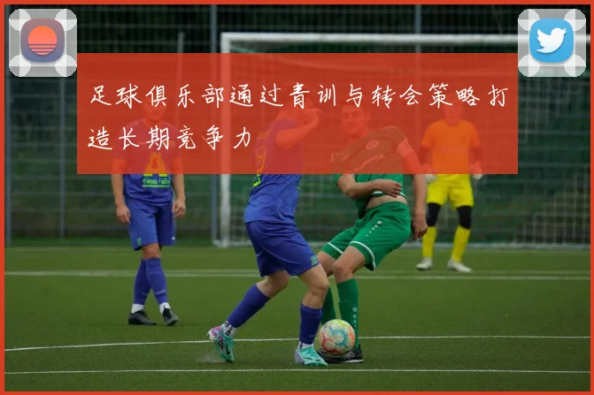 足球俱乐部通过青训与转会策略打造长期竞争力