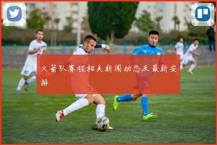 火箭队赛程相关新闻动态及最新安排