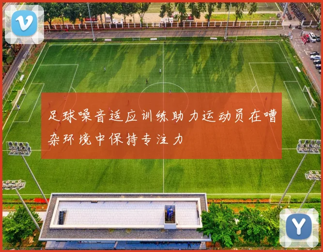 足球噪音适应训练助力运动员在嘈杂环境中保持专注力
